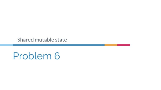 Problem 6
Shared mutable state
