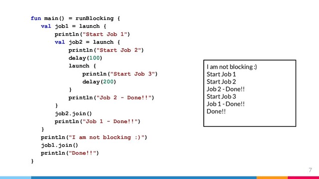 7
fun main() = runBlocking {
val job1 = launch {
println("Start Job 1")
val job2 = launch {
println("Start Job 2")
delay(100)
launch {
println("Start Job 3")
delay(200)
}
println("Job 2 - Done!!")
}
job2.join()
println("Job 1 - Done!!")
}
println("I am not blocking :)")
job1.join()
println("Done!!")
}
I am not blocking :)
Start Job 1
Start Job 2
Job 2 - Done!!
Start Job 3
Job 1 - Done!!
Done!!
