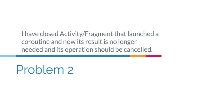 Problem 2
I have closed Activity/Fragment that launched a
coroutine and now its result is no longer
needed and its operation should be cancelled.
