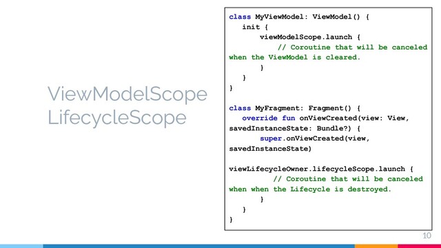 10
ViewModelScope
LifecycleScope
class MyViewModel: ViewModel() {
init {
viewModelScope.launch {
// Coroutine that will be canceled
when the ViewModel is cleared.
}
}
}
class MyFragment: Fragment() {
override fun onViewCreated(view: View,
savedInstanceState: Bundle?) {
super.onViewCreated(view,
savedInstanceState)
viewLifecycleOwner.lifecycleScope.launch {
// Coroutine that will be canceled
when when the Lifecycle is destroyed.
}
}
}
