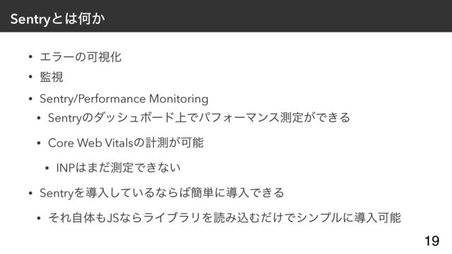 Sentryͱ͸Կ͔
• ΤϥʔͷՄࢹԽ


• ؂ࢹ


• Sentry/Performance Monitoring


• SentryͷμογϡϘʔυ্ͰύϑΥʔϚϯεଌఆ͕Ͱ͖Δ


• Core Web Vitalsͷܭଌ͕Մೳ


• INP͸·ͩଌఆͰ͖ͳ͍


• SentryΛಋೖ͍ͯ͠ΔͳΒ͹؆୯ʹಋೖͰ͖Δ


• ͦΕࣗମ΋JSͳΒϥΠϒϥϦΛಡΈࠐΉ͚ͩͰγϯϓϧʹಋೖՄೳ
19
