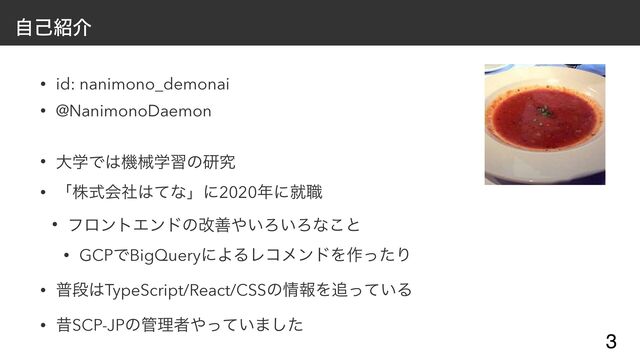 ࣗݾ঺հ
• id: nanimono_demonai


• @NanimonoDaemon


• େֶͰ͸ػցֶशͷݚڀ


• ʮגࣜձࣾ͸ͯͳʯʹ2020೥ʹब৬


• ϑϩϯτΤϯυͷվળ΍͍Ζ͍Ζͳ͜ͱ


• GCPͰBigQueryʹΑΔϨίϝϯυΛ࡞ͬͨΓ


• ීஈ͸TypeScript/React/CSSͷ৘ใΛ௥͍ͬͯΔ


• ੲSCP-JPͷ؅ཧऀ΍͍ͬͯ·ͨ͠
3
