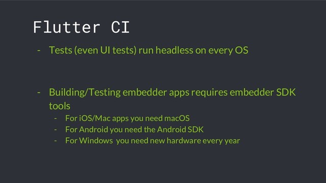Flutter CI
- Tests (even UI tests) run headless on every OS
- Building/Testing embedder apps requires embedder SDK
tools
- For iOS/Mac apps you need macOS
- For Android you need the Android SDK
- For Windows you need new hardware every year
