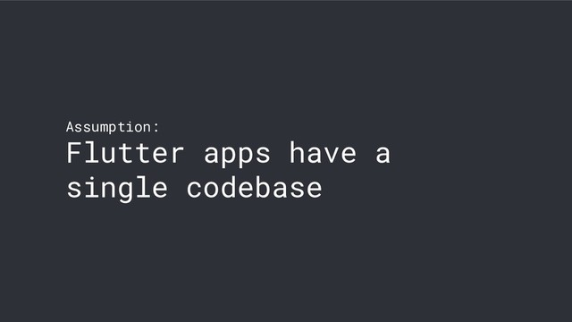 Assumption:
Flutter apps have a
single codebase

