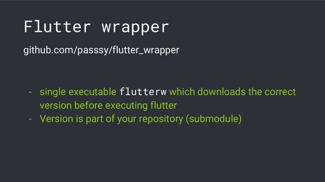 Flutter wrapper
github.com/passsy/flutter_wrapper
- single executable flutterw which downloads the correct
version before executing flutter
- Version is part of your repository (submodule)
