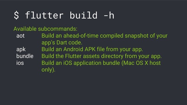 $ flutter build -h
Available subcommands:
aot Build an ahead-of-time compiled snapshot of your
app's Dart code.
apk Build an Android APK file from your app.
bundle Build the Flutter assets directory from your app.
ios Build an iOS application bundle (Mac OS X host
only).
