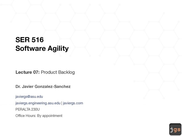 jgs
SER 516
Software Agility
Lecture 07: Product Backlog
Dr. Javier Gonzalez-Sanchez
javiergs@asu.edu
javiergs.engineering.asu.edu | javiergs.com
PERALTA 230U
Office Hours: By appointment
