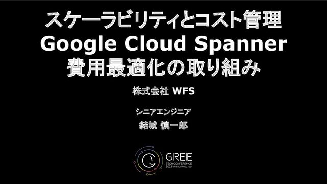 スケーラビリティとコスト管理
Google Cloud Spanner
費用最適化の取り組み
株式会社 WFS
シニアエンジニア
結城 慎一郎
