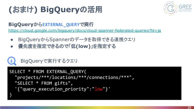 (おまけ) BigQueryの活用
BigQueryからEXTERNAL_QUERYで実行
https://cloud.google.com/bigquery/docs/cloud-spanner-federated-queries?hl=ja
● BigQueryからSpannerのデータを取得できる連携クエリ
● 優先度を指定できるので「低(low)」を指定する
28
SELECT * FROM EXTERNAL_QUERY(
"projects/***/locations/***/connections/***",
"SELECT * FROM gifts",
'{"query_execution_priority":"low"}'
)
BigQueryで実行するクエリ
