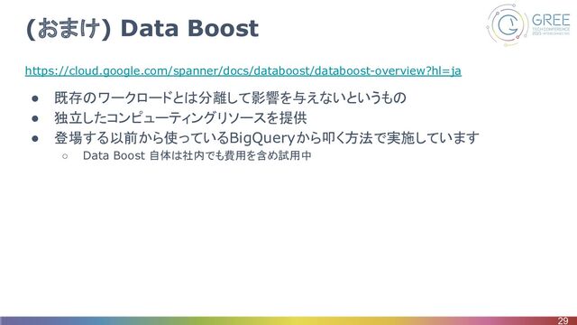 (おまけ) Data Boost
https://cloud.google.com/spanner/docs/databoost/databoost-overview?hl=ja
● 既存のワークロードとは分離して影響を与えないというもの
● 独立したコンピューティングリソースを提供
● 登場する以前から使っているBigQueryから叩く方法で実施しています
○ Data Boost 自体は社内でも費用を含め試用中
29
