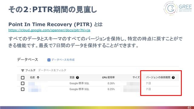 その2：PITR期間の見直し
Point In Time Recovery (PITR) とは
https://cloud.google.com/spanner/docs/pitr?hl=ja
すべてのデータとスキーマのすべてのバージョンを保持し、特定の時点に戻すことがで
きる機能です。最長で7日間のデータを保持することができます。
40
