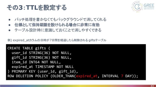 その3：TTLを設定する
● バッチ処理を書かなくてもバックグラウンドで消してくれる
● 仕様として保持期限を設けられる場合に非常に有効
● テーブル設計時に意識しておくことで消しやすくできる
43
CREATE TABLE gifts (
user_id STRING(36) NOT NULL,
gift_id STRING(36) NOT NULL,
item_id INT64 NOT NULL,
expired_at TIMESTAMP NOT NULL
) PRIMARY KEY (user_id, gift_id),
ROW DELETION POLICY (OLDER_THAN(expired_at, INTERVAL 7 DAY));
例) expired_atカラムの日時が7日間を経過したら削除される giftsテーブル
