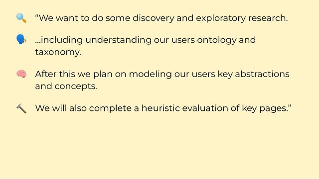 “We want to do some discovery and exploratory research.
…including understanding our users ontology and
taxonomy.
After this we plan on modeling our users key abstractions
and concepts.
We will also complete a heuristic evaluation of key pages.”
🔍
🗣
🧠
🔨
