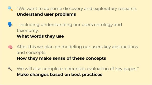 “We want to do some discovery and exploratory research.
Understand user problems
…including understanding our users ontology and
taxonomy.
What words they use
After this we plan on modeling our users key abstractions
and concepts.
How they make sense of these concepts
We will also complete a heuristic evaluation of key pages.”
Make changes based on best practices
🔍
🗣
🧠
🔨
