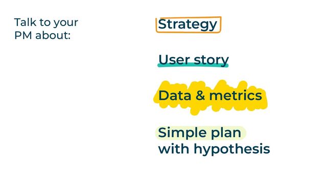 Talk to your
PM about:
Strategy
User story
Data & metrics
Simple plan
with hypothesis
