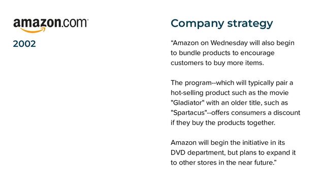 2002 “Amazon on Wednesday will also begin
to bundle products to encourage
customers to buy more items.
The program--which will typically pair a
hot-selling product such as the movie
"Gladiator" with an older title, such as
"Spartacus"--oﬀers consumers a discount
if they buy the products together.
Amazon will begin the initiative in its
DVD department, but plans to expand it
to other stores in the near future.”
Company strategy

