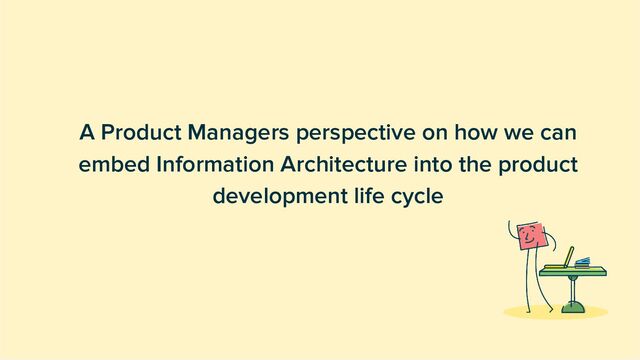 A Product Managers perspective on how we can
embed Information Architecture into the product
development life cycle
