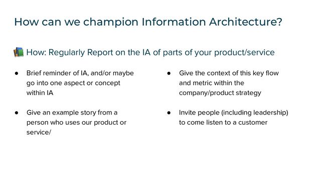 ● Brief reminder of IA, and/or maybe
go into one aspect or concept
within IA
● Give an example story from a
person who uses our product or
service/
📚 How: Regularly Report on the IA of parts of your product/service
How can we champion Information Architecture?
● Give the context of this key ﬂow
and metric within the
company/product strategy
● Invite people (including leadership)
to come listen to a customer

