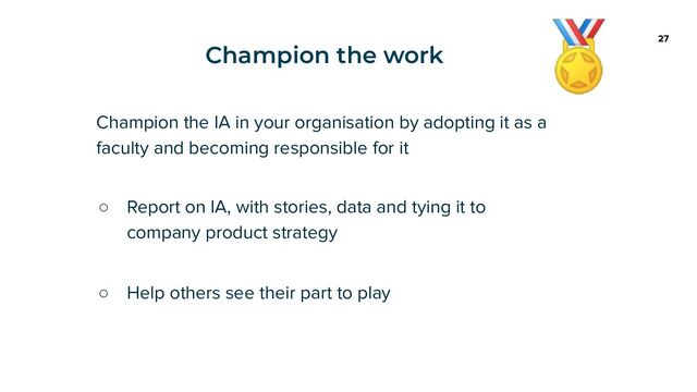 Champion the work 27
Champion the IA in your organisation by adopting it as a
faculty and becoming responsible for it
○ Report on IA, with stories, data and tying it to
company product strategy
○ Help others see their part to play
🏅
