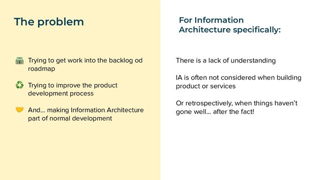 Trying to get work into the backlog od
roadmap
Trying to improve the product
development process
And… making Information Architecture
part of normal development
The problem
🛣
♻
🤝
There is a lack of understanding
IA is often not considered when building
product or services
Or retrospectively, when things haven’t
gone well… after the fact!
For Information
Architecture speciﬁcally:
