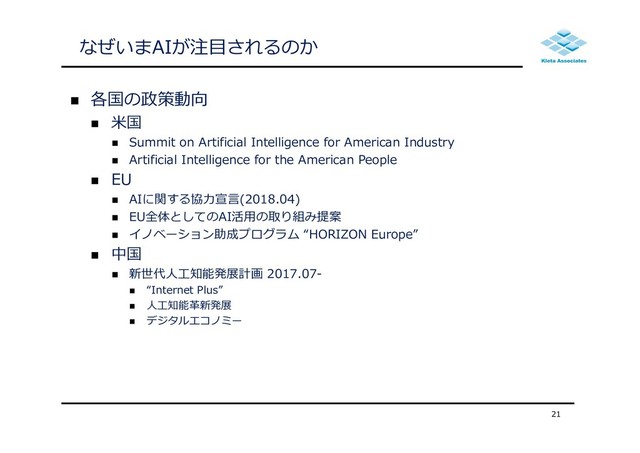 なぜいまAIが注⽬されるのか
 各国の政策動向
 ⽶国
 Summit on Artificial Intelligence for American Industry
 Artificial Intelligence for the American People
 EU
 AIに関する協⼒宣⾔(2018.04)
 EU全体としてのAI活⽤の取り組み提案
 イノベーション助成プログラム “HORIZON Europe”
 中国
 新世代⼈⼯知能発展計画 2017.07-
 “Internet Plus”
 ⼈⼯知能⾰新発展
 デジタルエコノミー
21
