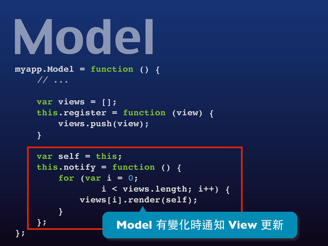 myapp.Model = function () {
// ...
var views = [];
this.register = function (view) {
views.push(view);
}
var self = this;
this.notify = function () {
for (var i = 0;
i < views.length; i++) {
views[i].render(self);
}
};
};
Model
Model 有變化時通知 View 更新
