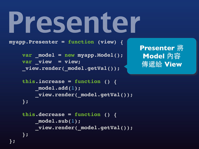 myapp.Presenter = function (view) {
var _model = new myapp.Model();
var _view = view;
_view.render(_model.getVal());
this.increase = function () {
_model.add(1);
_view.render(_model.getVal());
};
this.decrease = function () {
_model.sub(1);
_view.render(_model.getVal());
};
};
Presenter
Presenter 將
Model 內容
傳遞給 View
