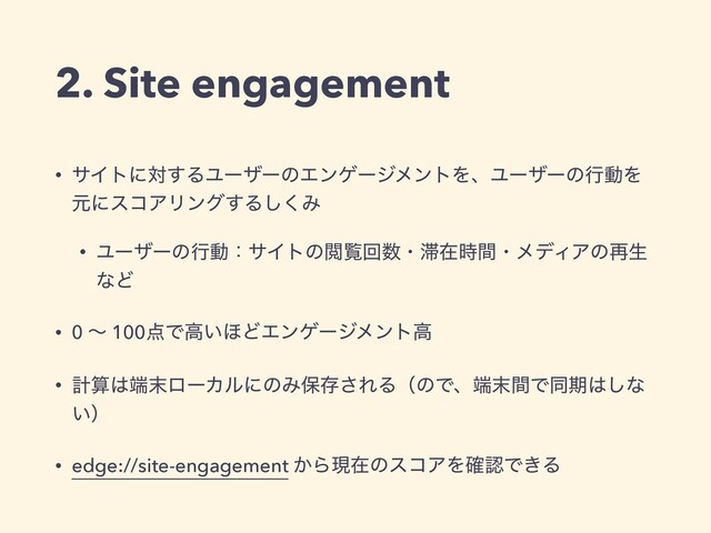 • αΠτʹର͢ΔϢʔβʔͷΤϯήʔδϝϯτΛɺϢʔβʔͷߦಈΛ
ݩʹείΞϦϯά͢Δ͘͠Έ
• ϢʔβʔͷߦಈɿαΠτͷӾཡճ਺ɾ଺ࡏ࣌ؒɾϝσΟΞͷ࠶ੜ
ͳͲ
• 0 ʙ 100఺Ͱߴ͍΄ͲΤϯήʔδϝϯτߴ
• ܭࢉ͸୺຤ϩʔΧϧʹͷΈอଘ͞ΕΔʢͷͰɺ୺຤ؒͰಉظ͸͠ͳ
͍ʣ
• edge://site-engagement ͔ΒݱࡏͷείΞΛ֬ೝͰ͖Δ
2. Site engagement
