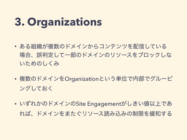 • ͋Δ૊৫͕ෳ਺ͷυϝΠϯ͔ΒίϯςϯπΛ഑৴͍ͯ͠Δ
৔߹ɺޡ൑ఆͯ͠Ұ෦ͷυϝΠϯͷϦιʔεΛϒϩοΫ͠ͳ
͍ͨΊͷ͘͠Έ
• ෳ਺ͷυϝΠϯΛOrganizationͱ͍͏୯ҐͰ಺෦Ͱάϧʔϐ
ϯά͓ͯ͘͠
• ͍ͣΕ͔ͷυϝΠϯͷSite Engagement͕͖͍͠஋Ҏ্Ͱ͋
Ε͹ɺυϝΠϯΛ·͙ͨϦιʔεಡΈࠐΈͷ੍ݶΛ؇࿨͢Δ
3. Organizations

