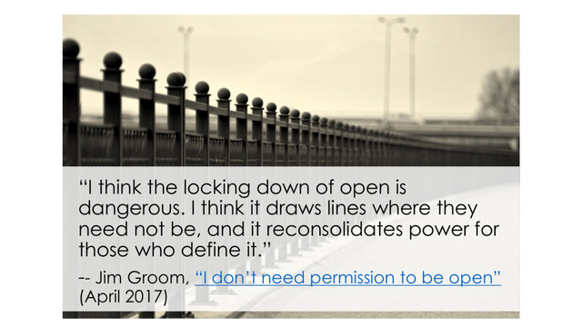 “I think the locking down of open is
dangerous. I think it draws lines where they
need not be, and it reconsolidates power for
those who define it.”
-- Jim Groom, “I don’t need permission to be open”
(April 2017)
