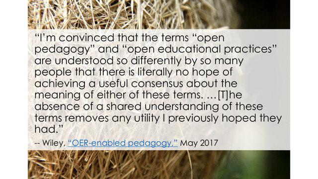 “I’m convinced that the terms “open
pedagogy” and “open educational practices”
are understood so differently by so many
people that there is literally no hope of
achieving a useful consensus about the
meaning of either of these terms. …[T]he
absence of a shared understanding of these
terms removes any utility I previously hoped they
had.”
-- Wiley, “OER-enabled pedagogy,” May 2017
