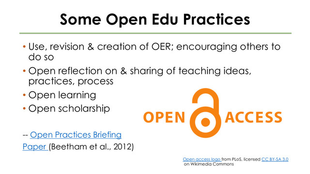 Some Open Edu Practices
• Use, revision & creation of OER; encouraging others to
do so
• Open reflection on & sharing of teaching ideas,
practices, process
• Open learning
• Open scholarship
-- Open Practices Briefing
Paper (Beetham et al., 2012)
Open access logo from PLoS, licensed CC BY-SA 3.0
on Wikimedia Commons
