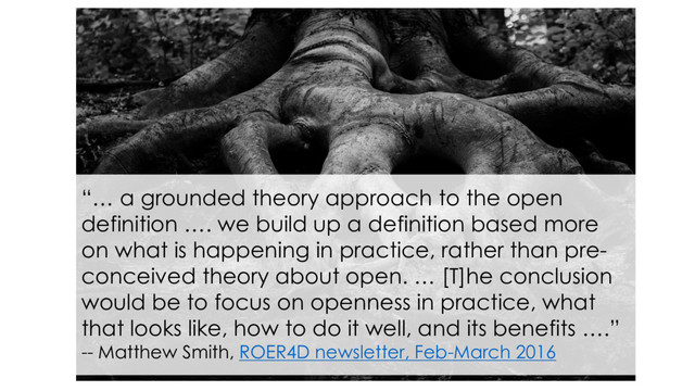 “… a grounded theory approach to the open
definition …. we build up a definition based more
on what is happening in practice, rather than pre-
conceived theory about open. … [T]he conclusion
would be to focus on openness in practice, what
that looks like, how to do it well, and its benefits ….”
-- Matthew Smith, ROER4D newsletter, Feb-March 2016

