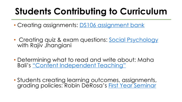 Students Contributing to Curriculum
• Creating assignments: DS106 assignment bank
• Creating quiz & exam questions: Social Psychology
with Rajiv Jhangiani
• Determining what to read and write about: Maha
Bali’s “Content Independent Teaching”
• Students creating learning outcomes, assignments,
grading policies: Robin DeRosa’s First Year Seminar
