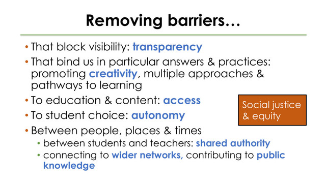 Removing barriers…
• That block visibility: transparency
• That bind us in particular answers & practices:
promoting creativity, multiple approaches &
pathways to learning
• To education & content: access
• To student choice: autonomy
• Between people, places & times
• between students and teachers: shared authority
• connecting to wider networks, contributing to public
knowledge
Social justice
& equity
