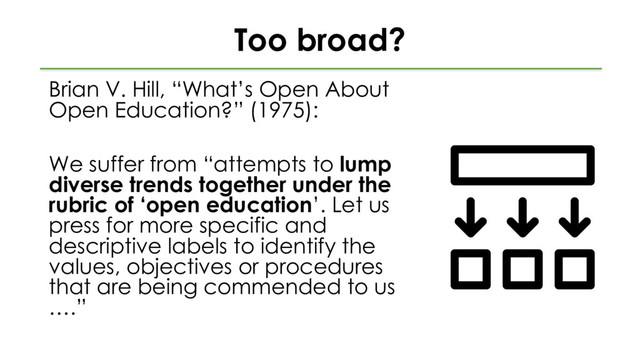 Too broad?
Brian V. Hill, “What’s Open About
Open Education?” (1975):
We suffer from “attempts to lump
diverse trends together under the
rubric of ‘open education’. Let us
press for more specific and
descriptive labels to identify the
values, objectives or procedures
that are being commended to us
….”
