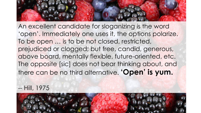 An excellent candidate for sloganizing is the word
‘open’. Immediately one uses it, the options polarize.
To be open … is to be not closed, restricted,
prejudiced or clogged; but free, candid, generous,
above board, mentally flexible, future-oriented, etc.
The opposite [sic] does not bear thinking about, and
there can be no third alternative. ‘Open’ is yum.
-- Hill, 1975

