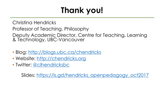 Thank you!
Christina Hendricks
Professor of Teaching, Philosophy
Deputy Academic Director, Centre for Teaching, Learning
& Technology, UBC-Vancouver
• Blog: http://blogs.ubc.ca/chendricks
• Website: http://chendricks.org
• Twitter: @clhendricksbc
Slides: https://is.gd/hendricks_openpedagogy_oct2017
