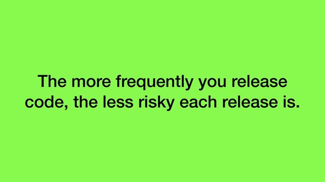 The more frequently you release
code, the less risky each release is.
