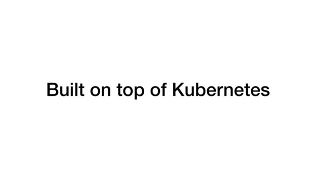 Built on top of Kubernetes
