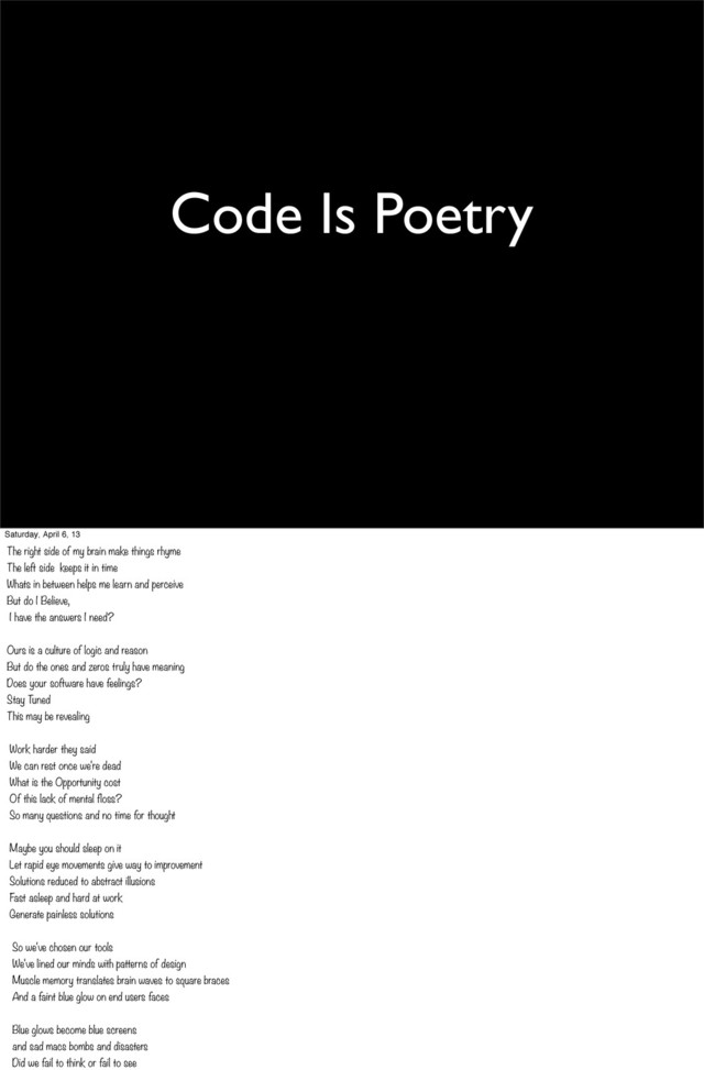 Code Is Poetry
Saturday, April 6, 13
The right side of my brain make things rhyme
The left side keeps it in time
Whats in between helps me learn and perceive
But do I Believe,
I have the answers I need?
Ours is a culture of logic and reason
But do the ones and zeros truly have meaning
Does your software have feelings?
Stay Tuned
This may be revealing
Work harder they said 
We can rest once we're dead
What is the Opportunity cost
Of this lack of mental floss?
So many questions and no time for thought
Maybe you should sleep on it
Let rapid eye movements give way to improvement
Solutions reduced to abstract illusions
Fast asleep and hard at work
Generate painless solutions
So we've chosen our tools
We've lined our minds with patterns of design
Muscle memory translates brain waves to square braces
And a faint blue glow on end users faces
Blue glows become blue screens
and sad macs bombs and disasters
Did we fail to think or fail to see

