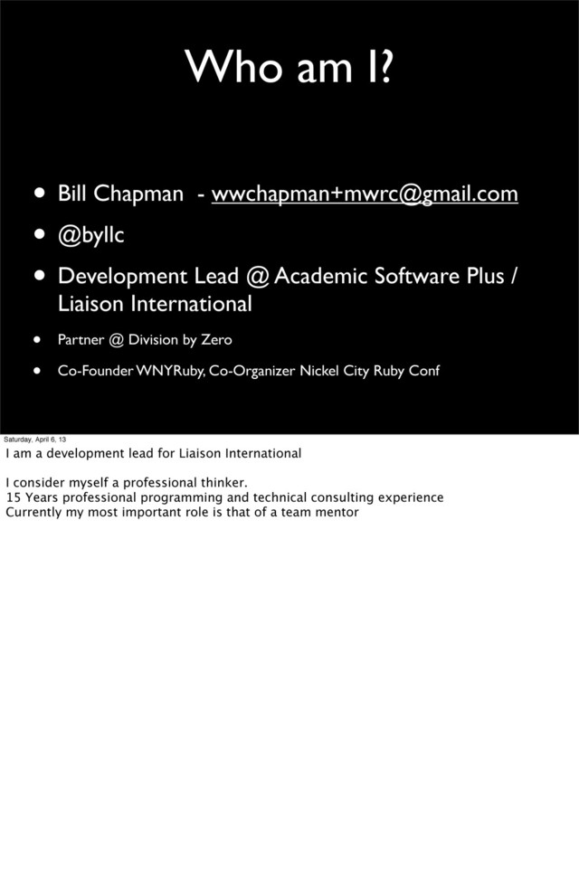 Who am I?
• Bill Chapman - wwchapman+mwrc@gmail.com
• @byllc
• Development Lead @ Academic Software Plus /
Liaison International
• Partner @ Division by Zero
• Co-Founder WNYRuby, Co-Organizer Nickel City Ruby Conf
Saturday, April 6, 13
I am a development lead for Liaison International
I consider myself a professional thinker.
15 Years professional programming and technical consulting experience
Currently my most important role is that of a team mentor
