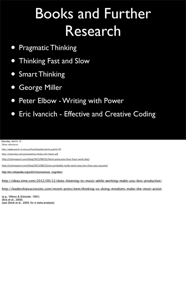 Books and Further
Research
• Pragmatic Thinking
• Thinking Fast and Slow
• Smart Thinking
• George Miller
• Peter Elbow - Writing with Power
• Eric Ivancich - Effective and Creative Coding
Saturday, April 6, 13
Other referneces:
http://www.psych-it.com.au/Psychlopedia/article.asp?id=59
http://learnruby.com/presentations/Ruby-Life-Hacks.pdf
h"p://calnewport.com/blog/2012/08/31/henri-­‐poincares-­‐four-­‐hour-­‐work-­‐day/
h"p://calnewport.com/blog/2012/08/23/you-­‐probably-­‐really-­‐work-­‐way-­‐less-­‐than-­‐you-­‐assume/
http://en.wikipedia.org/wiki/Unconscious_cognition
http://ideas.time.com/2012/09/12/does-listening-to-music-while-working-make-you-less-productive/
http://leadershipsuccessinc.com/recent-posts/item/thinking-vs-doing-mindsets-make-the-most-action
(e.g., Wilson & Schooler, 1991)
(Bos et al., 2009)
(see Strick et al., 2009, for a meta-analysis)
