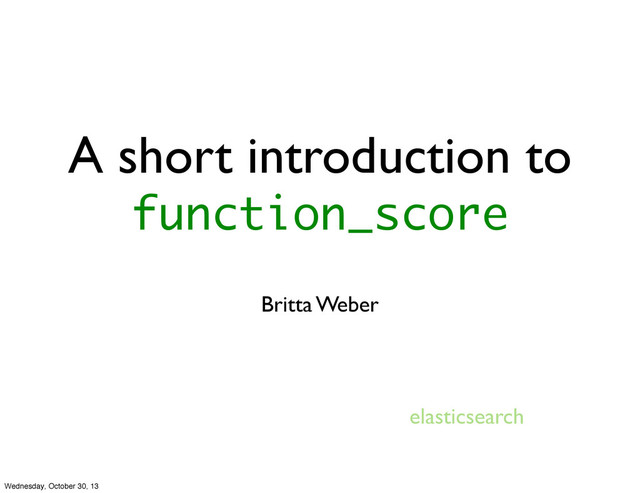 A short introduction to
function_score
Britta Weber
elasticsearch
Wednesday, October 30, 13
