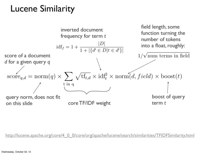 Lucene Similarity
query norm, does not ﬁt
on this slide core TF/IDF weight
score of a document
d for a given query q
ﬁeld length, some
function turning the
number of tokens
into a ﬂoat, roughly:
boost of query
term t
http://lucene.apache.org/core/4_0_0/core/org/apache/lucene/search/similarities/TFIDFSimilarity.html
inverted document
frequency for term t
Wednesday, October 30, 13
