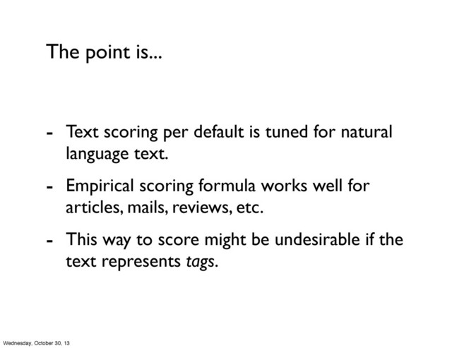 The point is...
- Text scoring per default is tuned for natural
language text.
- Empirical scoring formula works well for
articles, mails, reviews, etc.
- This way to score might be undesirable if the
text represents tags.
Wednesday, October 30, 13
