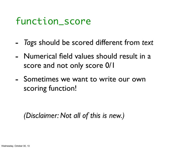 function_score
- Tags should be scored different from text
- Numerical ﬁeld values should result in a
score and not only score 0/1
- Sometimes we want to write our own
scoring function!
(Disclaimer: Not all of this is new.)
Wednesday, October 30, 13
