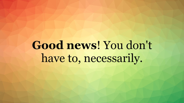 Good news! You don't
have to, necessarily.
