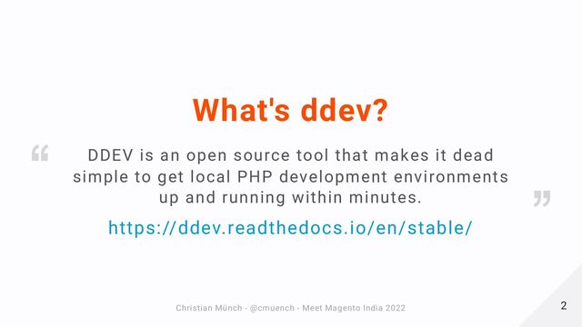 What's ddev?
https://ddev.readthedocs.io/en/stable/
DDEV is an open source tool that makes it dead
simple to get local PHP development environments
up and running within minutes.
2
2
Christian Münch - @cmuench - Meet Magento India 2022
Christian Münch - @cmuench - Meet Magento India 2022
