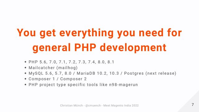 You get everything you need for
general PHP development
PHP 5.6, 7.0, 7.1, 7.2, 7.3, 7.4, 8.0, 8.1
Mailcatcher (mailhog)
MySQL 5.6, 5.7, 8.0 / MariaDB 10.2, 10.3 / Postgres (next release)
Composer 1 / Composer 2
PHP project type specific tools like n98-magerun
7
7
Christian Münch - @cmuench - Meet Magento India 2022
Christian Münch - @cmuench - Meet Magento India 2022
